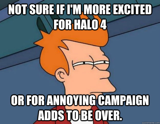 not sure if I'm more excited for halo 4 or for annoying campaign adds to be over.  NOT SURE IF IM HUNGRY or JUST BORED