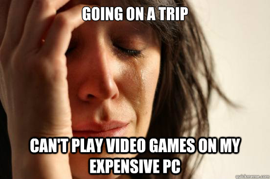 Going on a trip Can't play video games on my expensive PC  First World Problems