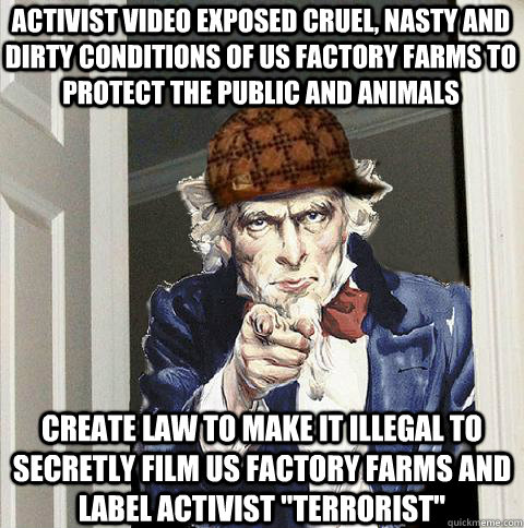 Activist video exposed cruel, nasty and dirty conditions of US factory Farms to protect the public and animals Create law to make it Illegal to secretly film US factory farms and label activist 