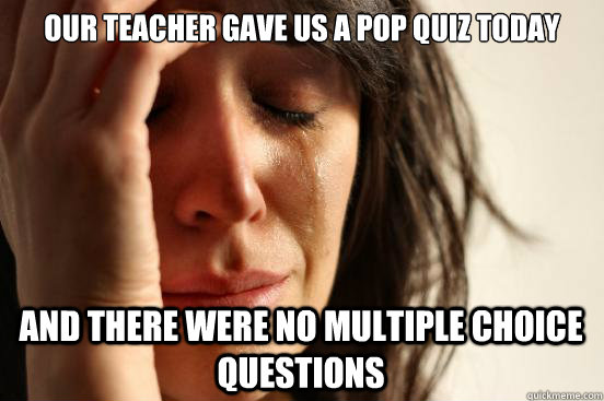 our teacher gave us a pop quiz today and there were no multiple choice questions  First World Problems