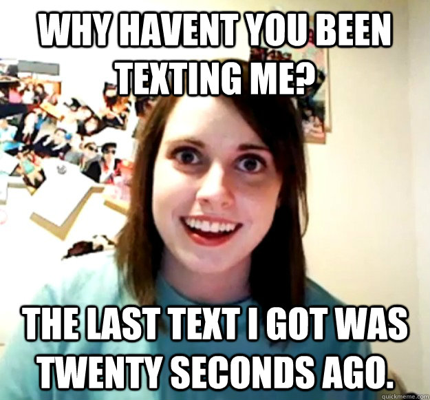 Why havent you been texting me? the last text i got was twenty seconds ago.  Overly Attached Girlfriend