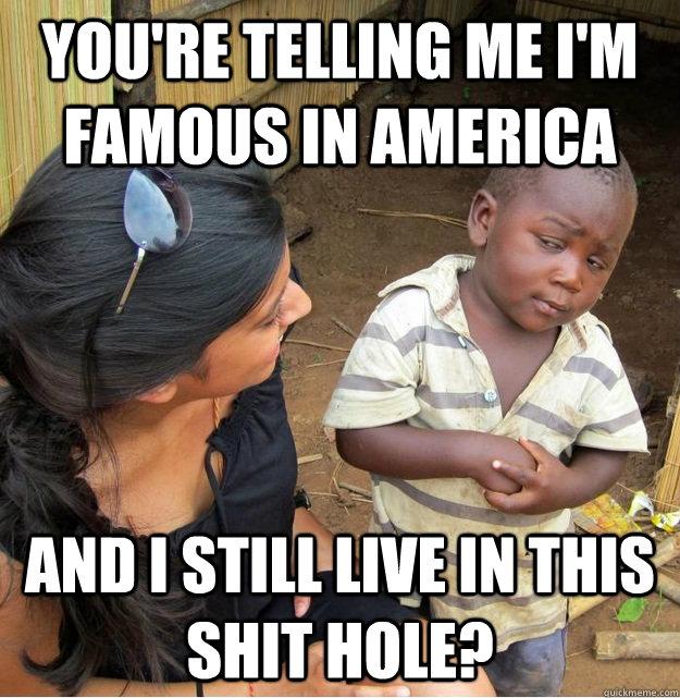 You're telling me I'm Famous in america and I still live in this shit hole?  Skeptical Third World Kid