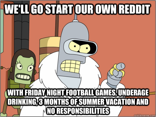 we'll go start our own reddit with friday night football games, underage drinking, 3 months of summer vacation and no responsibilities    Blackjack Bender