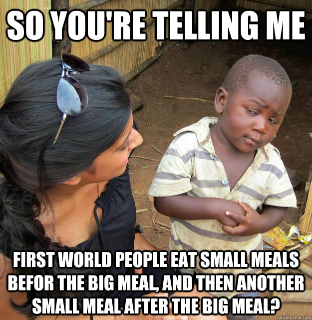 SO YOU'RE TELLING ME first world people eat small meals befor the big meal, and then another small meal after the big meal?  Sceptical 3rd world child