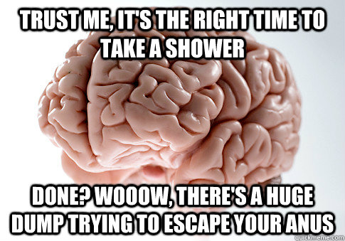 Trust me, it's the right time to take a shower Done? Wooow, There's a huge dump trying to escape your anus  Scumbag Brain