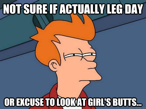 Not sure if actually leg day Or excuse to look at girl's butts...  Futurama Fry