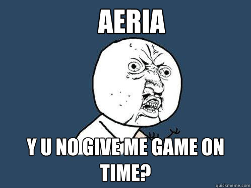 Aeria y u no give me game on time?  Y U No