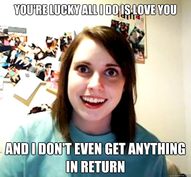 YOU'RE LUCKY ALL I DO IS LOVE YOU AND I DON'T EVEN GET ANYTHING IN RETURN - YOU'RE LUCKY ALL I DO IS LOVE YOU AND I DON'T EVEN GET ANYTHING IN RETURN  Overly Attached Girlfriend