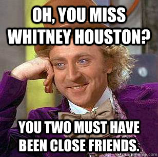 Oh, you miss Whitney Houston? You two must have been close friends.  Condescending Wonka