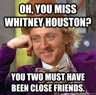 Oh, you miss Whitney Houston? You two must have been close friends. - Oh, you miss Whitney Houston? You two must have been close friends.  Condescending Wonka