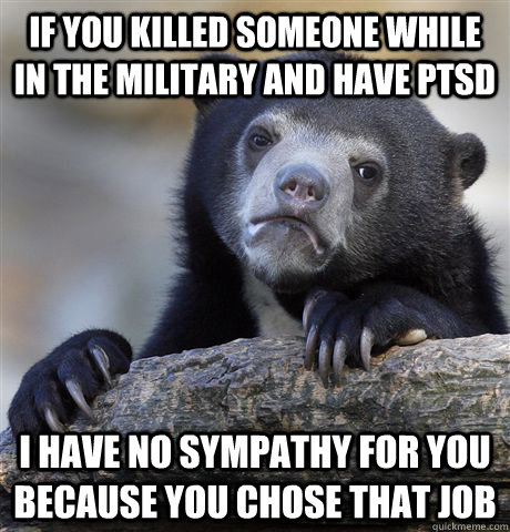 if you killed someone while in the military and have PTSD i have no sympathy for you because you chose that job  Confession Bear