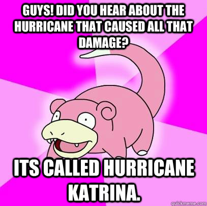 Guys! Did you hear about the hurricane that caused all that damage? Its called Hurricane Katrina.  Slowpoke