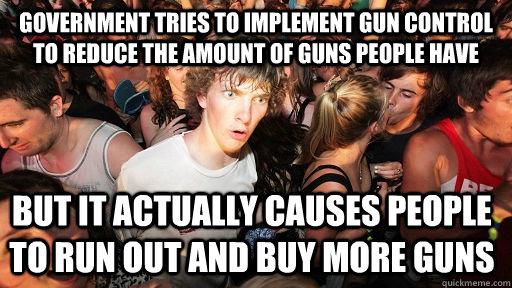 government tries to implement gun control to reduce the amount of guns people have but it actually causes people to run out and buy more guns  Sudden Clarity Clarence