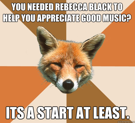 you needed Rebecca Black to help you appreciate good music?
 its a start at least.  Condescending Fox