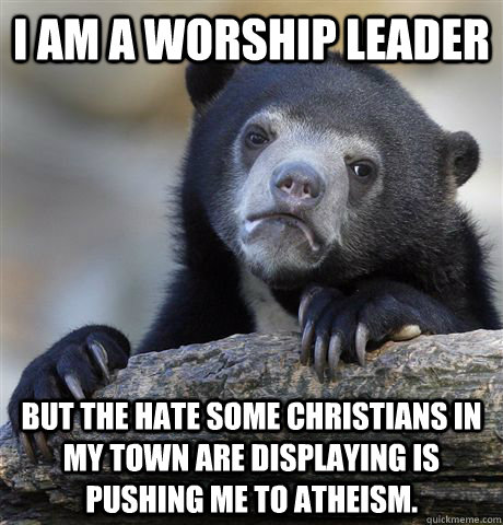 I am a worship leader but the hate some christians in my town are displaying is pushing me to atheism.  Confession Bear