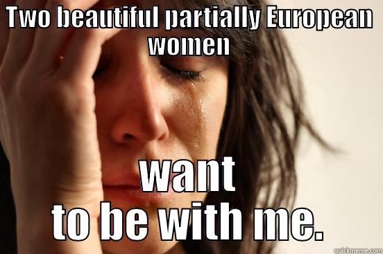 TWO BEAUTIFUL PARTIALLY EUROPEAN WOMEN WANT TO BE WITH ME. First World Problems