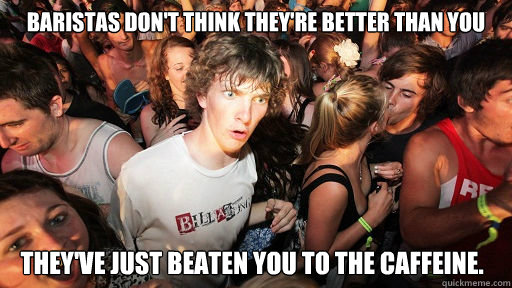 Baristas don't think they're better than you they've just beaten you to the caffeine.  Sudden Clarity Clarence