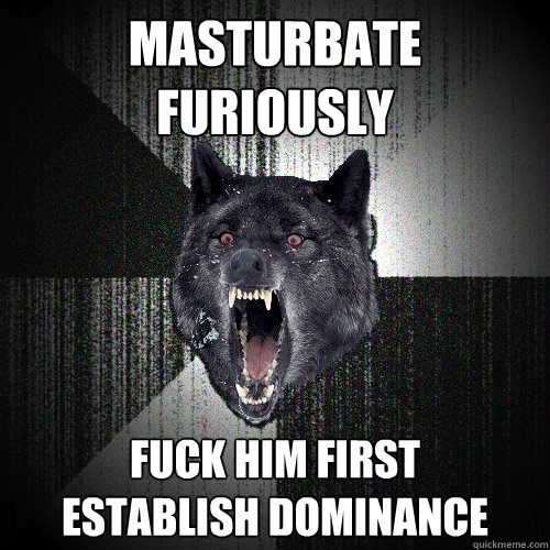 masturbate furiously fuck him first      establish dominance  Insanity Wolf
