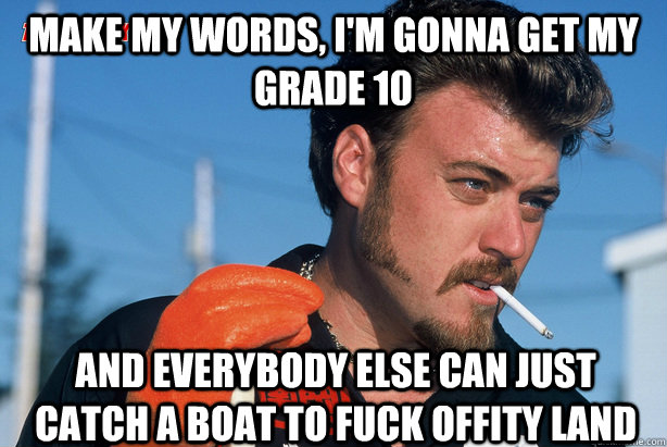 Make my words, I'm gonna get my grade 10 And everybody else can just catch a boat to fuck offity land  Ricky Trailer Park Boys