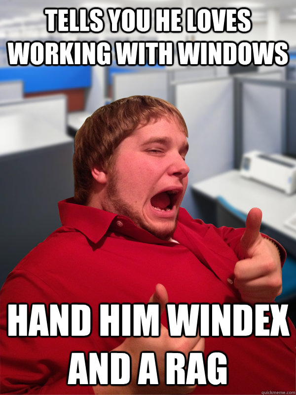 Tells you he loves working with Windows Hand him Windex and a rag  