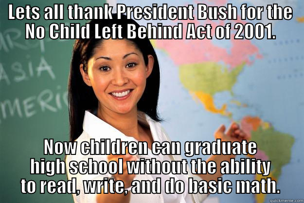 No Child Left Behind Act - LETS ALL THANK PRESIDENT BUSH FOR THE NO CHILD LEFT BEHIND ACT OF 2001. NOW CHILDREN CAN GRADUATE HIGH SCHOOL WITHOUT THE ABILITY TO READ, WRITE, AND DO BASIC MATH. Unhelpful High School Teacher