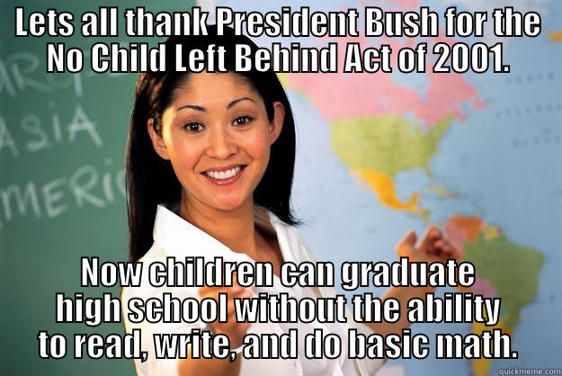 LETS ALL THANK PRESIDENT BUSH FOR THE NO CHILD LEFT BEHIND ACT OF 2001. NOW CHILDREN CAN GRADUATE HIGH SCHOOL WITHOUT THE ABILITY TO READ, WRITE, AND DO BASIC MATH. Unhelpful High School Teacher