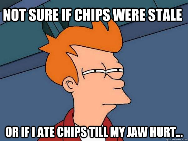 Not sure if chips were stale Or if i ate chips till my jaw hurt...  Futurama Fry