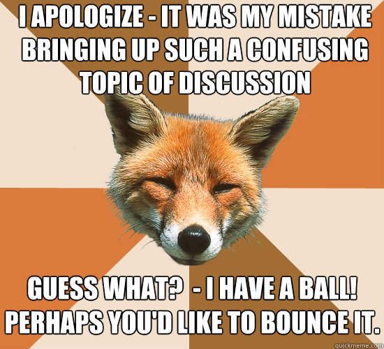 i apologize - it was my mistake bringing up such a confusing topic of discussion guess what?  - I have a ball!
Perhaps you'd like to bounce it.  Condescending Fox