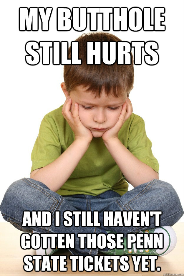 My butthole still hurts and i still haven't gotten those penn state tickets yet.  First grade problems
