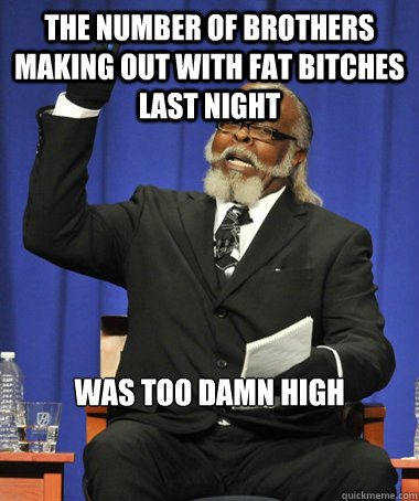 The number of brothers making out with fat bitches last night was too damn high  The Rent Is Too Damn High