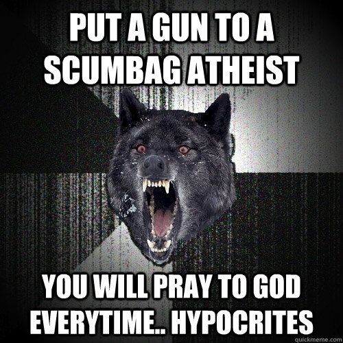 Put a gun to a Scumbag Atheist you Will pray to God everytime.. hypocrites  Insanity Wolf