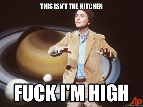 This isn't the kitchen FUCK I'M HIGH  Carl Sagan