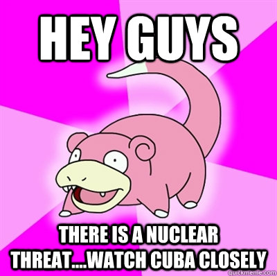 Hey guys There is a nuclear threat....watch cuba closely  Slowpoke Earthquake