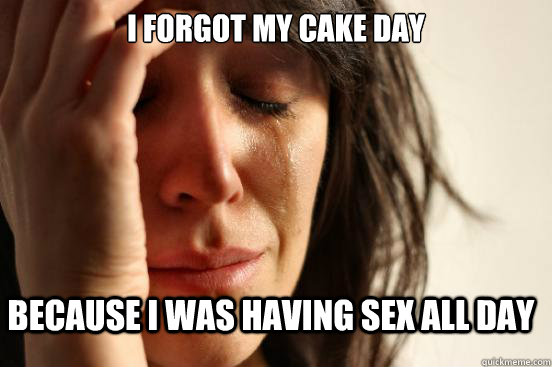 I forgot my cake day because i was having sex all day  FirstWorldProblems