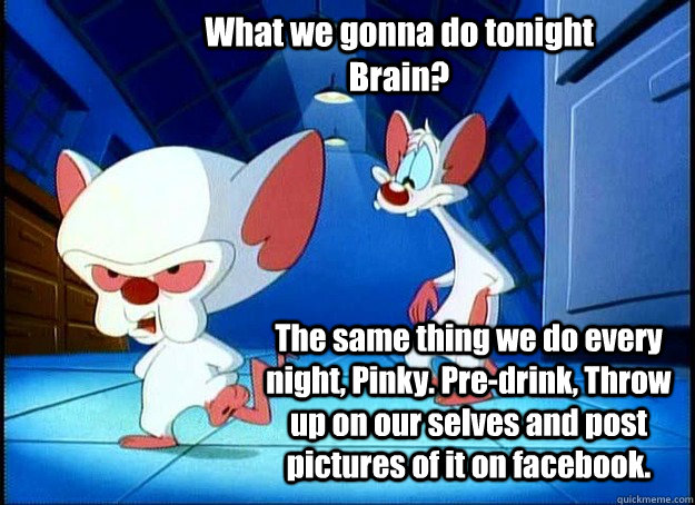 What we gonna do tonight Brain? The same thing we do every night, Pinky. Pre-drink, Throw up on our selves and post pictures of it on facebook. - What we gonna do tonight Brain? The same thing we do every night, Pinky. Pre-drink, Throw up on our selves and post pictures of it on facebook.  Pinky and the Brain