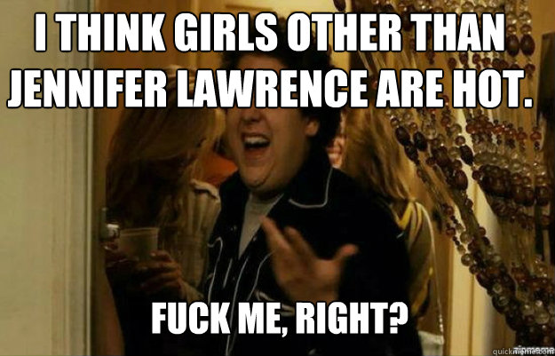 I think girls other than Jennifer Lawrence are hot. FUCK ME, RIGHT? - I think girls other than Jennifer Lawrence are hot. FUCK ME, RIGHT?  fuck me right