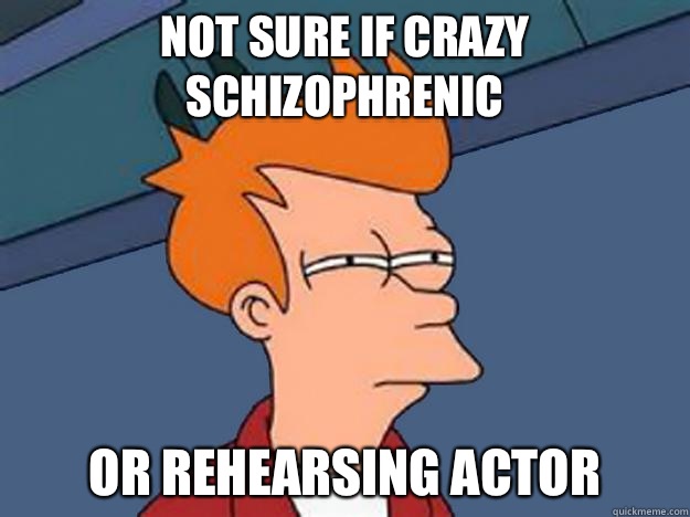 Not sure if crazy schizophrenic or rehearsing actor  Unsure Fry