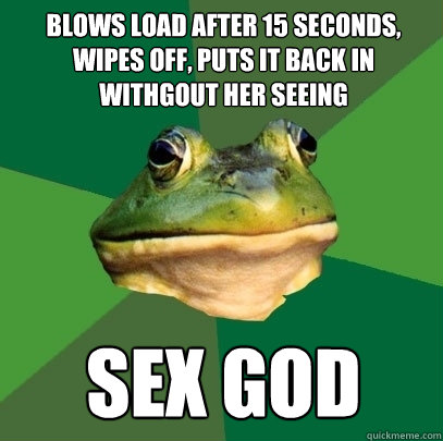 blows load after 15 seconds, wipes off, puts it back in withgout her seeing sex god  Foul Bachelor Frog