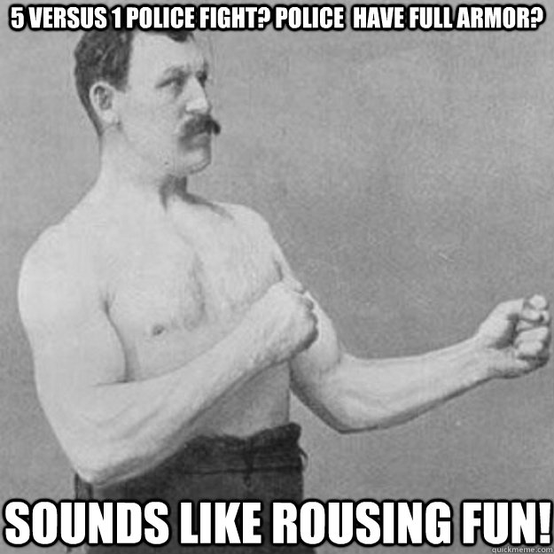 5 versus 1 police fight? Police  have full armor? Sounds like rousing fun!  overly manly man