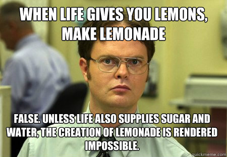 When life gives you lemons, make lemonade False. Unless life also supplies sugar and water, the creation of lemonade is rendered impossible. - When life gives you lemons, make lemonade False. Unless life also supplies sugar and water, the creation of lemonade is rendered impossible.  Dwight