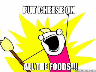 put cheese on       ALL THE foods!!!  All The Things
