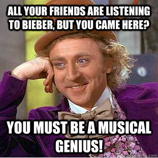 All your friends are listening to bieber, but you came here? You must be a musical genius!  You get nothing wonka