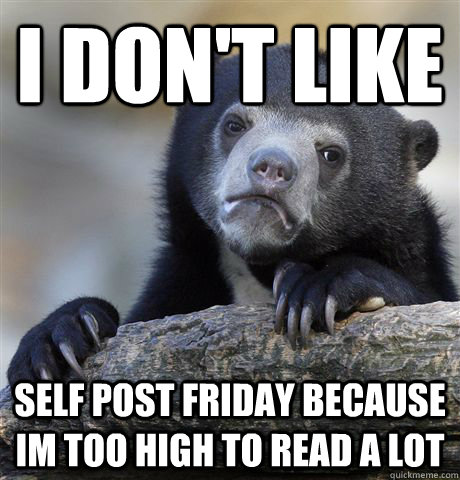 I don't like self post friday because im too high to read a lot  Confession Bear