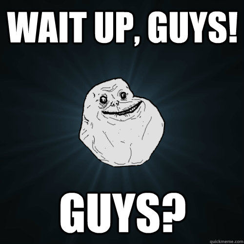 Wait up, guys! GUYS?  Forever Alone