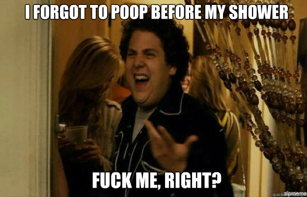 I forgot to poop before my shower FUCK ME, RIGHT?  fuck me right