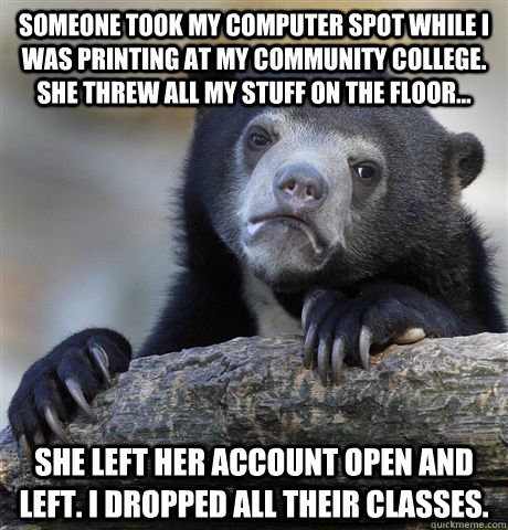 Someone took my computer spot while i was printing at my community college. she threw all my stuff on the floor... she left her account open and left. i dropped all their classes.  Confession Bear