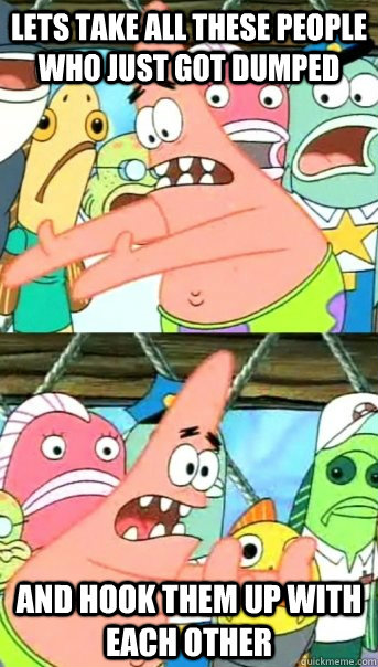 Lets take all these people who just got dumped and hook them up with each other - Lets take all these people who just got dumped and hook them up with each other  Push it somewhere else Patrick