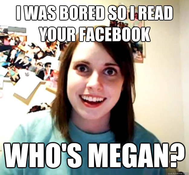 I was bored so I read your Facebook WHO's Megan?  Overly Attached Girlfriend