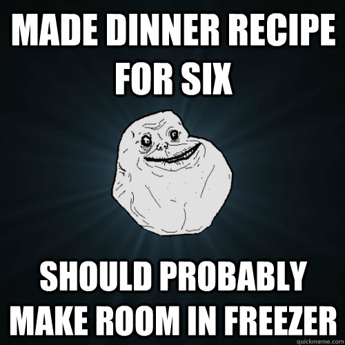 made dinner recipe for six should probably make room in freezer  Forever Alone