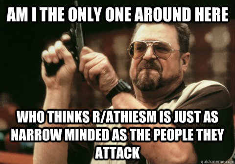Am I the only one around here who thinks r/athiesm is just as narrow minded as the people they attack - Am I the only one around here who thinks r/athiesm is just as narrow minded as the people they attack  Am I the only one